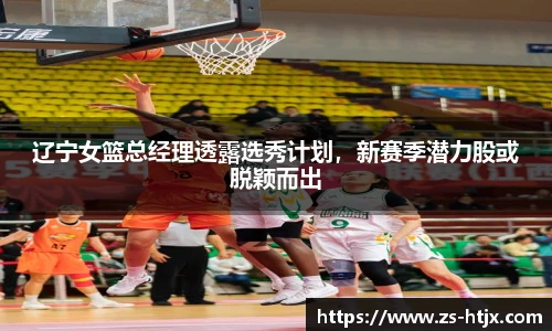 辽宁女篮总经理透露选秀计划，新赛季潜力股或脱颖而出